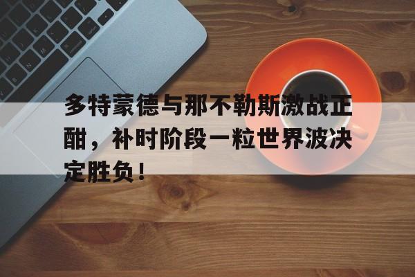 多特蒙德与那不勒斯激战正酣，补时阶段一粒世界波决定胜负！